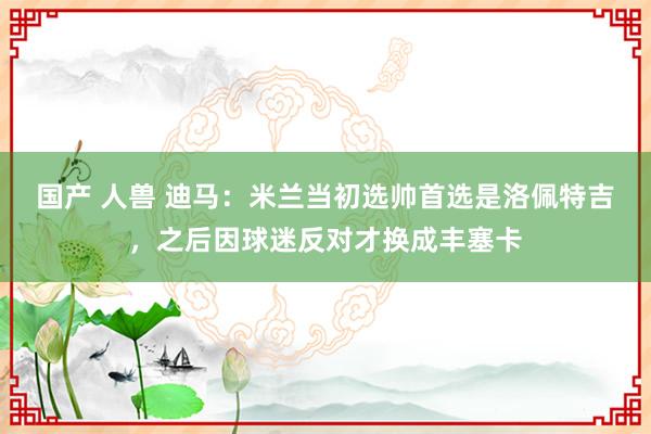 国产 人兽 迪马：米兰当初选帅首选是洛佩特吉，之后因球迷反对才换成丰塞卡