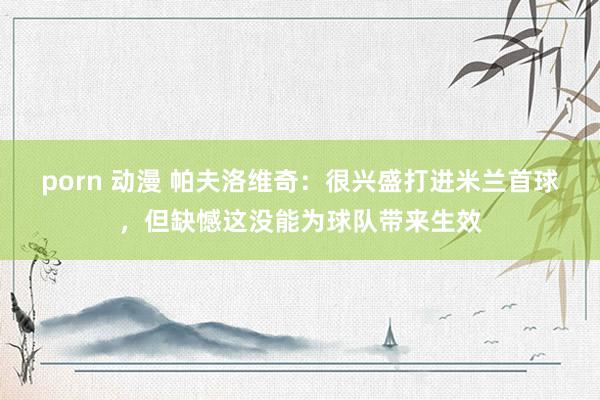 porn 动漫 帕夫洛维奇：很兴盛打进米兰首球，但缺憾这没能为球队带来生效