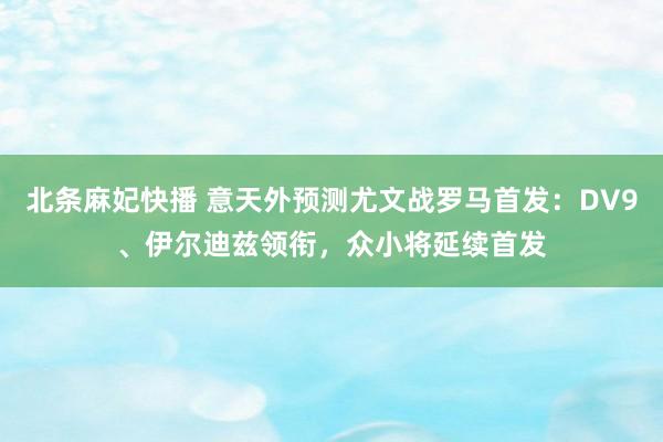 北条麻妃快播 意天外预测尤文战罗马首发：DV9、伊尔迪兹领衔，众小将延续首发
