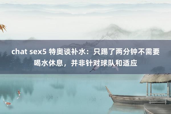 chat sex5 特奥谈补水：只踢了两分钟不需要喝水休息，并非针对球队和适应