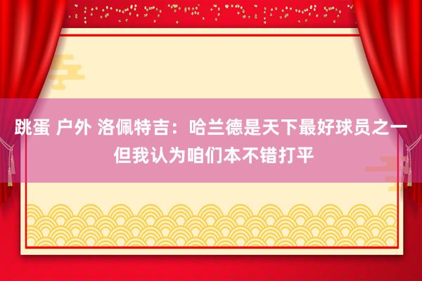 跳蛋 户外 洛佩特吉：哈兰德是天下最好球员之一 但我认为咱们本不错打平