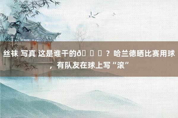 丝袜 写真 这是谁干的?？哈兰德晒比赛用球，有队友在球上写“滚”