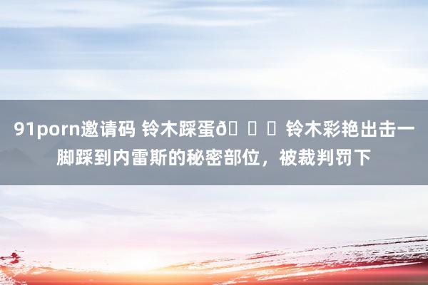 91porn邀请码 铃木踩蛋?铃木彩艳出击一脚踩到内雷斯的秘密部位，被裁判罚下