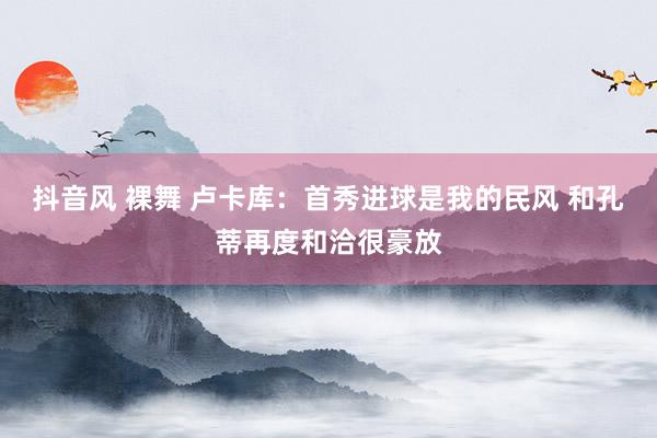 抖音风 裸舞 卢卡库：首秀进球是我的民风 和孔蒂再度和洽很豪放