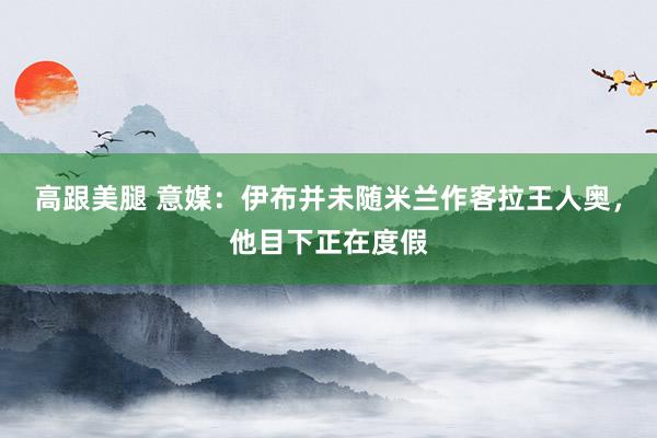 高跟美腿 意媒：伊布并未随米兰作客拉王人奥，他目下正在度假