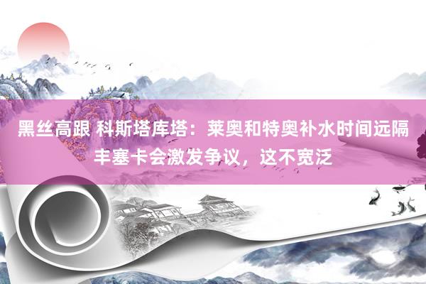 黑丝高跟 科斯塔库塔：莱奥和特奥补水时间远隔丰塞卡会激发争议，这不宽泛