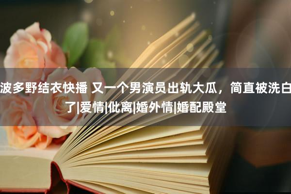 波多野结衣快播 又一个男演员出轨大瓜，简直被洗白了|爱情|仳离|婚外情|婚配殿堂