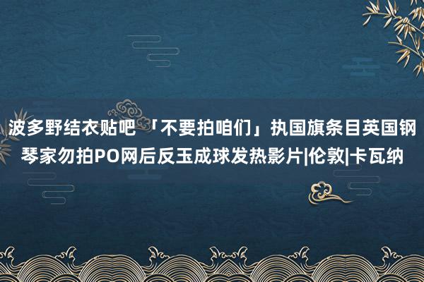 波多野结衣贴吧 「不要拍咱们」执国旗条目英国钢琴家勿拍PO网后反玉成球发热影片|伦敦|卡瓦纳