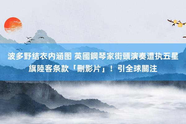 波多野结衣内涵图 英國鋼琴家街頭演奏　遭执五星旗陸客条款「刪影片」！引全球關注