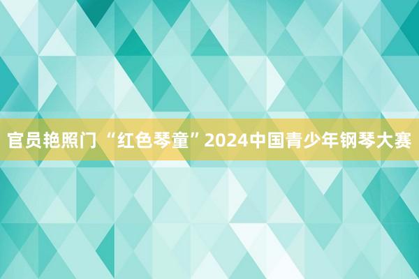 官员艳照门 “红色琴童”2024中国青少年钢琴大赛