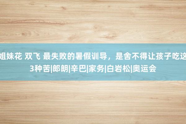 姐妹花 双飞 最失败的暑假训导，是舍不得让孩子吃这3种苦|郎朗|辛巴|家务|白岩松|奥运会