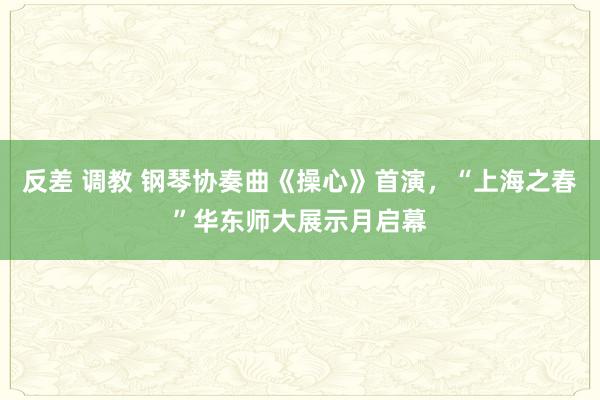 反差 调教 钢琴协奏曲《操心》首演，“上海之春”华东师大展示月启幕