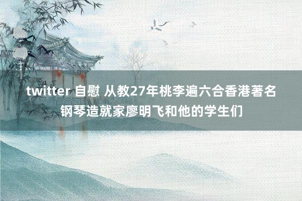 twitter 自慰 从教27年桃李遍六合香港著名钢琴造就家廖明飞和他的学生们
