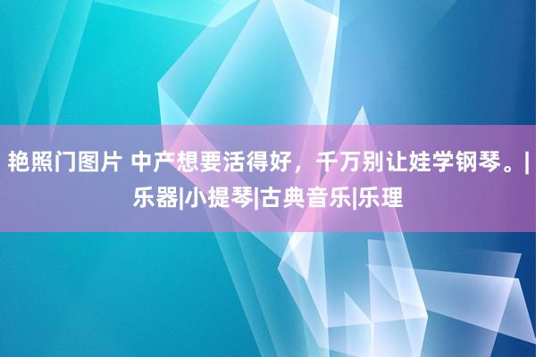 艳照门图片 中产想要活得好，千万别让娃学钢琴。|乐器|小提琴|古典音乐|乐理