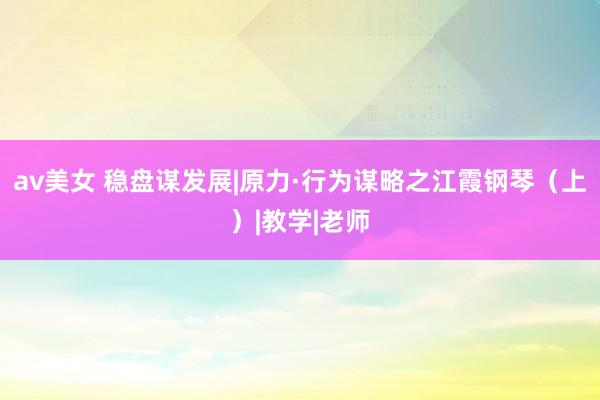 av美女 稳盘谋发展|原力·行为谋略之江霞钢琴（上）|教学|老师