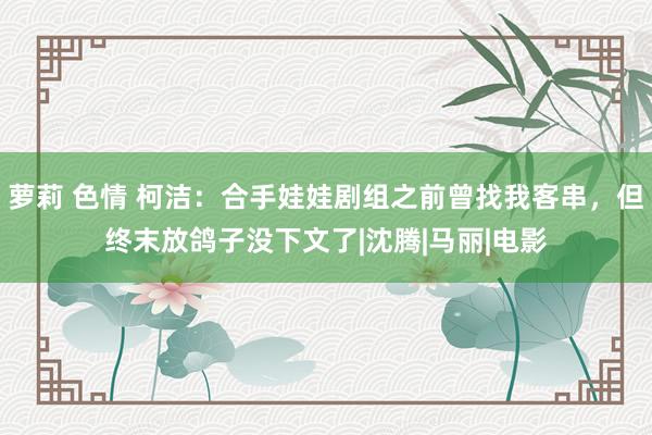 萝莉 色情 柯洁：合手娃娃剧组之前曾找我客串，但终末放鸽子没下文了|沈腾|马丽|电影