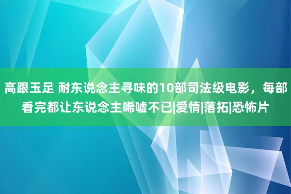 高跟玉足 耐东说念主寻味的10部司法级电影，每部看完都让东说念主唏嘘不已|爱情|落拓|恐怖片