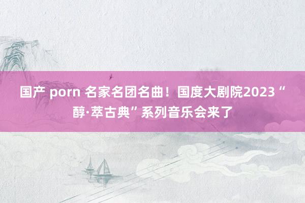 国产 porn 名家名团名曲！国度大剧院2023“醇·萃古典”系列音乐会来了