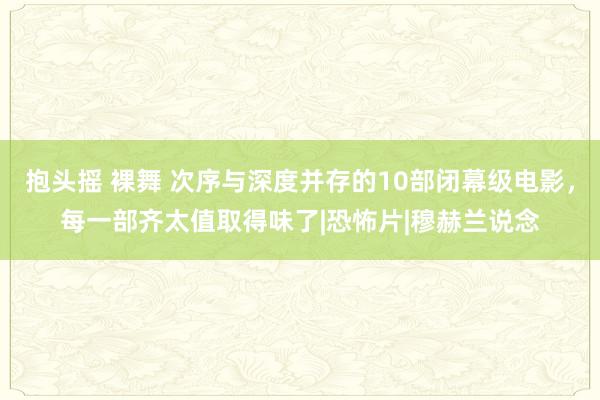 抱头摇 裸舞 次序与深度并存的10部闭幕级电影，每一部齐太值取得味了|恐怖片|穆赫兰说念