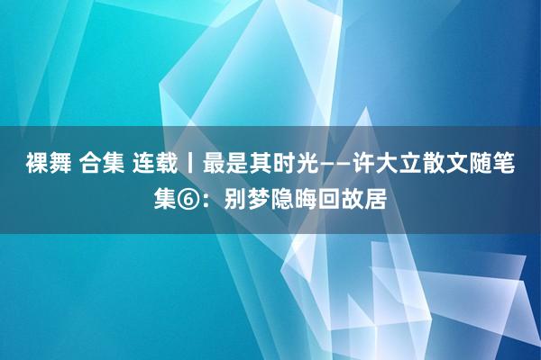 裸舞 合集 连载丨最是其时光——许大立散文随笔集⑥：别梦隐晦回故居