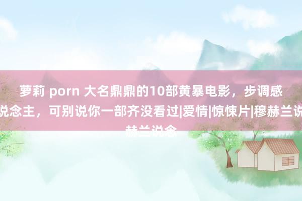 萝莉 porn 大名鼎鼎的10部黄暴电影，步调感东说念主，可别说你一部齐没看过|爱情|惊悚片|穆赫兰说念