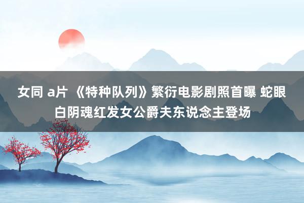 女同 a片 《特种队列》繁衍电影剧照首曝 蛇眼白阴魂红发女公爵夫东说念主登场