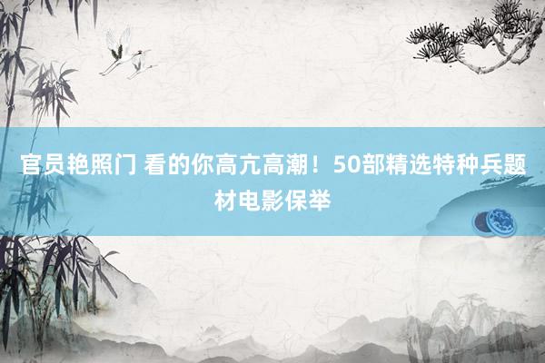 官员艳照门 看的你高亢高潮！50部精选特种兵题材电影保举