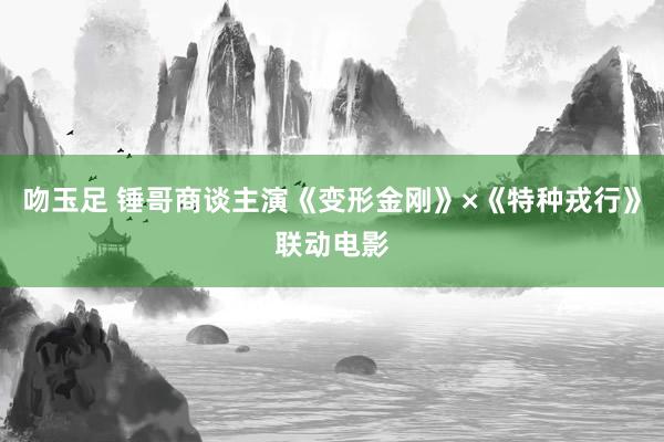 吻玉足 锤哥商谈主演《变形金刚》×《特种戎行》联动电影
