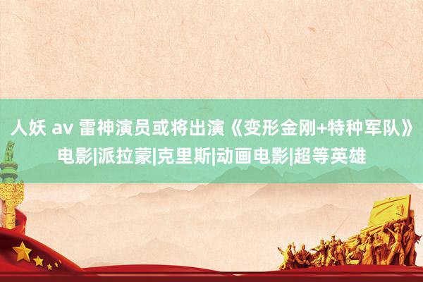 人妖 av 雷神演员或将出演《变形金刚+特种军队》电影|派拉蒙|克里斯|动画电影|超等英雄