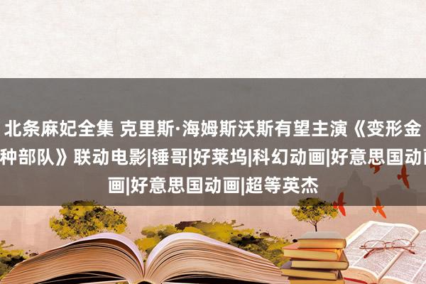 北条麻妃全集 克里斯·海姆斯沃斯有望主演《变形金刚》与《特种部队》联动电影|锤哥|好莱坞|科幻动画|好意思国动画|超等英杰