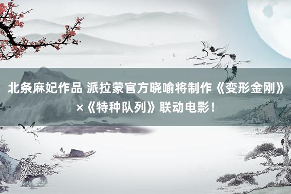 北条麻妃作品 派拉蒙官方晓喻将制作《变形金刚》×《特种队列》联动电影！
