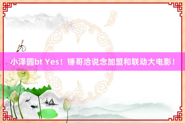 小泽圆bt Yes！锤哥洽说念加盟和联动大电影！