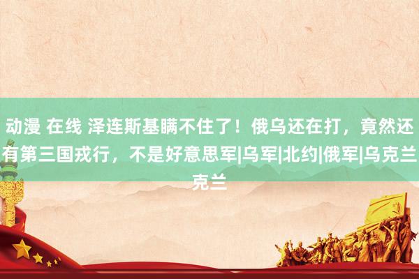 动漫 在线 泽连斯基瞒不住了！俄乌还在打，竟然还有第三国戎行，不是好意思军|乌军|北约|俄军|乌克兰