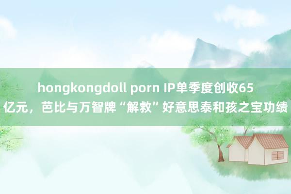 hongkongdoll porn IP单季度创收65亿元，芭比与万智牌“解救”好意思泰和孩之宝功绩