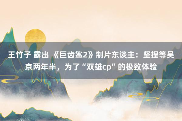 王竹子 露出 《巨齿鲨2》制片东谈主：坚捏等吴京两年半，为了“双雄cp”的极致体验
