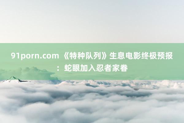 91porn.com 《特种队列》生息电影终极预报:蛇眼加入忍者家眷