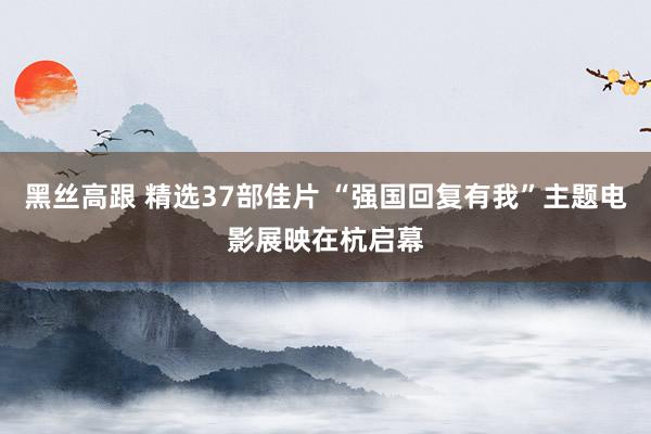 黑丝高跟 精选37部佳片 “强国回复有我”主题电影展映在杭启幕