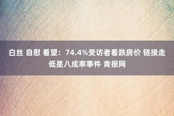 白丝 自慰 看望：74.4%受访者看跌房价 链接走低是八成率事件 青报网