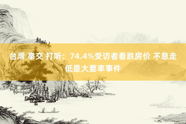 台灣 拳交 打听：74.4%受访者看跌房价 不息走低是大要率事件