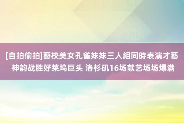 [自拍偷拍]藝校美女孔雀妹妹三人組同時表演才藝 神韵战胜好莱坞巨头 洛杉矶16场献艺场场爆满