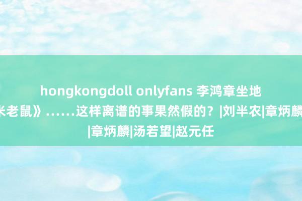 hongkongdoll onlyfans 李鸿章坐地铁，鲁迅看《米老鼠》……这样离谱的事果然假的？|刘半农|章炳麟|汤若望|赵元任