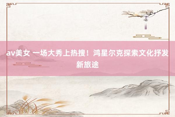 av美女 一场大秀上热搜！鸿星尔克探索文化抒发新旅途