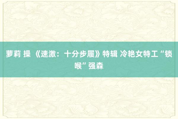 萝莉 操 《速激：十分步履》特辑 冷艳女特工“锁喉”强森