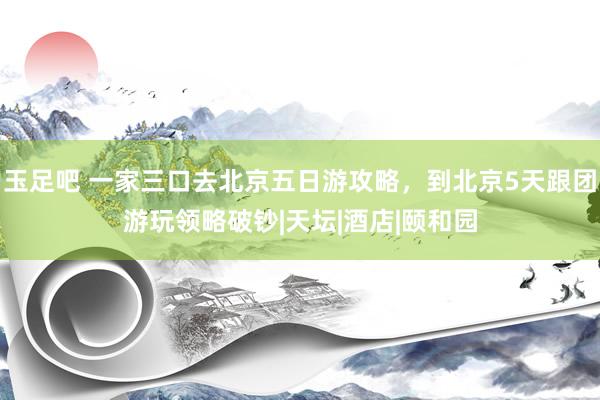 玉足吧 一家三口去北京五日游攻略，到北京5天跟团游玩领略破钞|天坛|酒店|颐和园