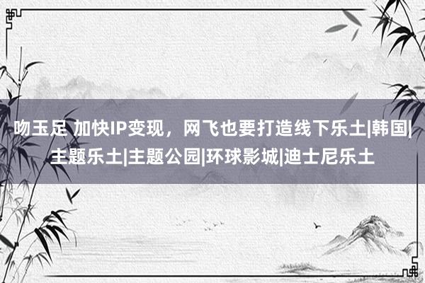 吻玉足 加快IP变现，网飞也要打造线下乐土|韩国|主题乐土|主题公园|环球影城|迪士尼乐土