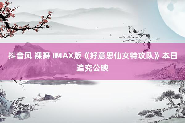 抖音风 裸舞 IMAX版《好意思仙女特攻队》本日追究公映