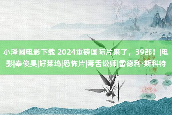 小泽圆电影下载 2024重磅国际片来了，39部！|电影|奉俊昊|好莱坞|恐怖片|毒舌讼师|雷德利·斯科特