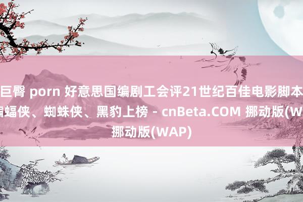 巨臀 porn 好意思国编剧工会评21世纪百佳电影脚本：蝙蝠侠、蜘蛛侠、黑豹上榜 - cnBeta.COM 挪动版(WAP)