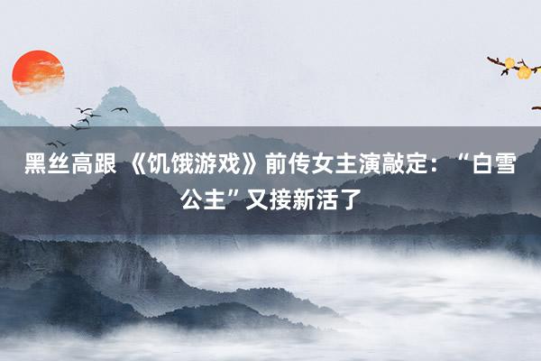 黑丝高跟 《饥饿游戏》前传女主演敲定：“白雪公主”又接新活了