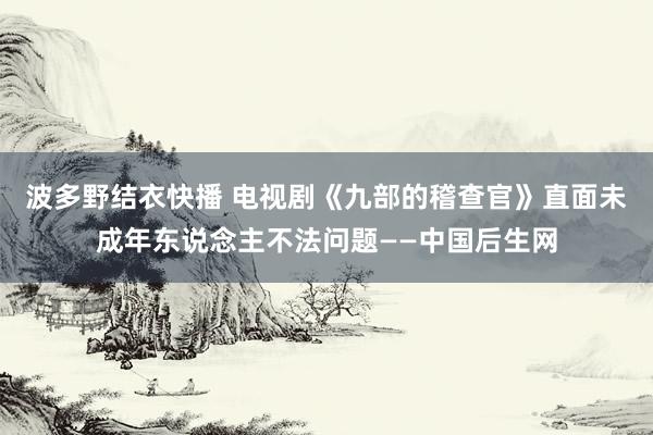 波多野结衣快播 电视剧《九部的稽查官》直面未成年东说念主不法问题——中国后生网